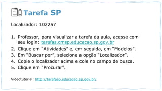 Tarefa SP
Localizador: 102257
1. Professor, para visualizar a tarefa da aula, acesse com
seu login: tarefas.cmsp.educacao.sp.gov.br
2. Clique em “Atividades” e, em seguida, em “Modelos”.
3. Em “Buscar por”, selecione a opção “Localizador”.
4. Copie o localizador acima e cole no campo de busca.
5. Clique em “Procurar”.
Videotutorial: http://tarefasp.educacao.sp.gov.br/
 