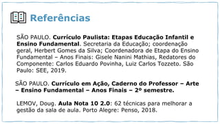 Referências
SÃO PAULO. Currículo Paulista: Etapas Educação Infantil e
Ensino Fundamental. Secretaria da Educação; coordenação
geral, Herbert Gomes da Silva; Coordenadora de Etapa do Ensino
Fundamental – Anos Finais: Gisele Nanini Mathias, Redatores do
Componente: Carlos Eduardo Povinha, Luiz Carlos Tozzeto. São
Paulo: SEE, 2019.
SÃO PAULO. Currículo em Ação, Caderno do Professor – Arte
– Ensino Fundamental – Anos Finais – 2º semestre.
LEMOV, Doug. Aula Nota 10 2.0: 62 técnicas para melhorar a
gestão da sala de aula. Porto Alegre: Penso, 2018.
 