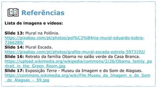 Referências
Lista de imagens e vídeos:
Slide 13: Mural na Polônia.
https://pixabay.com/pt/photos/pol%C3%B4nia-mural-eduardo-kobra-
7266289/
Slide 14: Mural Escada.
https://pixabay.com/pt/photos/grafite-mural-escada-estrela-5973192/
Slide 16: Retrato da família Obama no salão verde da Casa Branca.
https://upload.wikimedia.org/wikipedia/commons/2/26/Obama_family_po
rtrait_in_the_Green_Room.jpg
Slide 17: Exposição Terra - Museu da Imagem e do Som de Alagoas.
https://commons.wikimedia.org/wiki/File:Museu_da_Imagem_e_do_Som
_de_Alagoas_-_59.jpg
 