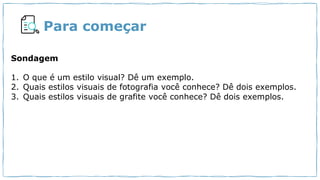 Para começar
Sondagem
1. O que é um estilo visual? Dê um exemplo.
2. Quais estilos visuais de fotografia você conhece? Dê dois exemplos.
3. Quais estilos visuais de grafite você conhece? Dê dois exemplos.
 