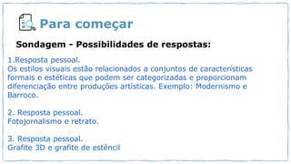 Para começar
1.Resposta pessoal.
Os estilos visuais estão relacionados a conjuntos de características
formais e estéticas que podem ser categorizadas e proporcionam
diferenciação entre produções artísticas. Exemplo: Modernismo e
Barroco.
2. Resposta pessoal.
Fotojornalismo e retrato.
3. Resposta pessoal.
Grafite 3D e grafite de estêncil
Sondagem - Possibilidades de respostas:
 