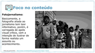 Foco no conteúdo
Fotojornalismo:
Basicamente, a
fotografia aliada ao
jornalismo tem teor
informativo, porém, é
carregada de apelo
visual crítico, com a
intenção de ilustrar de
forma realista um
assunto ou
acontecimento.
Filhos da guerra/2016 - https://pixabay.com/pt/photos/filhos-da-guerra-fome-tristeza-1172016/
 