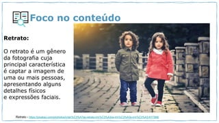Foco no conteúdo
Retrato:
O retrato é um gênero
da fotografia cuja
principal característica
é captar a imagem de
uma ou mais pessoas,
apresentando alguns
detalhes físicos
e expressões faciais.
Retrato - https://pixabay.com/pt/photos/crian%C3%A7as-retrato-irm%C3%A3os-irm%C3%A3o-irm%C3%A3-817368/
 