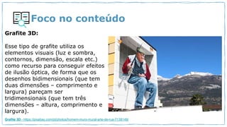 Foco no conteúdo
Grafite 3D:
Esse tipo de grafite utiliza os
elementos visuais (luz e sombra,
contornos, dimensão, escala etc.)
como recurso para conseguir efeitos
de ilusão óptica, de forma que os
desenhos bidimensionais (que tem
duas dimensões – comprimento e
largura) pareçam ser
tridimensionais (que tem três
dimensões – altura, comprimento e
largura).
Grafite 3D - https://pixabay.com/pt/photos/homem-muro-mural-arte-de-rua-7138148/
 