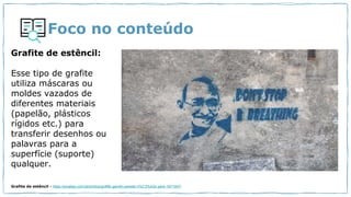 Foco no conteúdo
Grafite de estêncil:
Esse tipo de grafite
utiliza máscaras ou
moldes vazados de
diferentes materiais
(papelão, plásticos
rígidos etc.) para
transferir desenhos ou
palavras para a
superfície (suporte)
qualquer.
Grafite de estêncil - https://pixabay.com/pt/photos/graffiti-gandhi-parede-n%C3%A3o-pare-1871047/
 