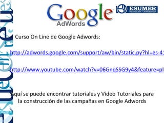 • Curso On Line de Google Adwords:

http://adwords.google.com/support/aw/bin/static.py?hl=es-41

http://www.youtube.com/watch?v=06GnqSSG9y4&feature=pla
!

Aquí se puede encontrar tutoriales y Video Tutoriales para
  la construcción de las campañas en Google Adwords
 