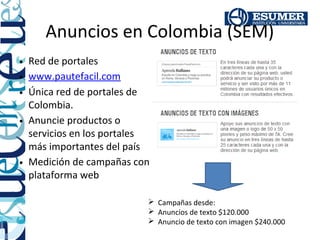 Anuncios en Colombia (SEM)
• Red de portales
• www.pautefacil.com
• Única red de portales de
  Colombia.
• Anuncie productos o
  servicios en los portales
  más importantes del país
• Medición de campañas con
  plataforma web

                           Campañas desde:
                           Anuncios de texto $120.000
                           Anuncio de texto con imagen $240.000
 