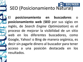 SEO (Posicionamiento Natural)
• El posicionamiento en buscadores o
  posicionamiento web (SEO por sus siglas en
  inglés, de Search Engine Optimization) es el
  proceso de mejorar la visibilidad de un sitio
  web en los diferentes buscadores, como
  Google, Yahoo! o Bing de manera orgánica, es
  decir sin pagarle dinero al buscador para tener
  acceso a una posición destacada en los
  resultados.
 