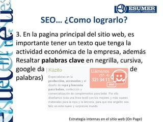 SEO… ¿Como lograrlo?
• 3. En la pagina principal del sitio web, es
  importante tener un texto que tenga la
  actividad económica de la empresa, además
  Resaltar palabras clave en negrilla, cursiva,
  google da prioridad a estas. (Densidad de
  palabras)




                    Estrategia internas en el sitio web (On Page)
 