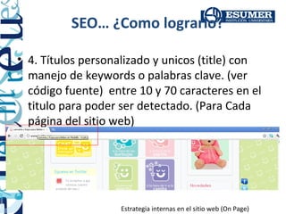 SEO… ¿Como lograrlo?

• 4. Títulos personalizado y unicos (title) con
  manejo de keywords o palabras clave. (ver
  código fuente) entre 10 y 70 caracteres en el
  titulo para poder ser detectado. (Para Cada
  página del sitio web)




                   Estrategia internas en el sitio web (On Page)
 