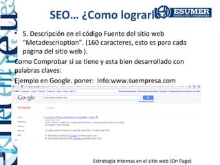 SEO… ¿Como lograrlo?
• 5. Descripción en el código Fuente del sitio web
   “Metadescrioption”. (160 caracteres, esto es para cada
   pagina del sitio web ).
Como Comprobar si se tiene y esta bien desarrollado con
palabras claves:
Ejemplo en Google. poner: Info:www.suempresa.com




                          Estrategia internas en el sitio web (On Page)
 
