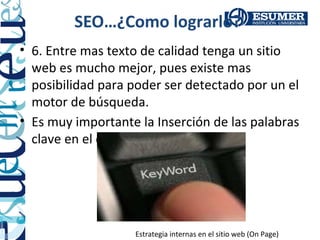 SEO…¿Como lograrlo?
• 6. Entre mas texto de calidad tenga un sitio
  web es mucho mejor, pues existe mas
  posibilidad para poder ser detectado por un el
  motor de búsqueda.
• Es muy importante la Inserción de las palabras
  clave en el contenido.




                   Estrategia internas en el sitio web (On Page)
 