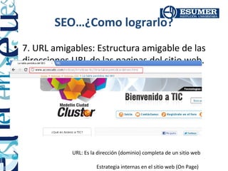 SEO…¿Como lograrlo?
• 7. URL amigables: Estructura amigable de las
  direcciones URL de las paginas del sitio web.




              URL: Es la dirección (dominio) completa de un sitio web

                        Estrategia internas en el sitio web (On Page)
 