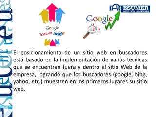 El posicionamiento de un sitio web en buscadores
está basado en la implementación de varias técnicas
que se encuentran fuera y dentro el sitio Web de la
empresa, logrando que los buscadores (google, bing,
yahoo, etc.) muestren en los primeros lugares su sitio
web.
 