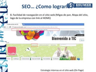 SEO… ¿Como lograrlo?
•   8. Facilidad de navegación en el sitio web (Migas de pan, Mapa del sitio,
    logo de la empresa con link al HOME)




                                Estrategia internas en el sitio web (On Page)
 