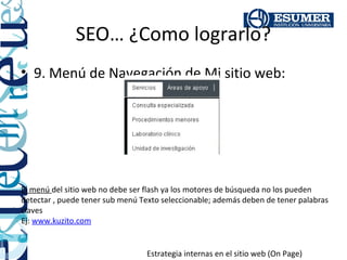 SEO… ¿Como lograrlo?
• 9. Menú de Navegación de Mi sitio web:




El menú del sitio web no debe ser flash ya los motores de búsqueda no los pueden
detectar , puede tener sub menú Texto seleccionable; además deben de tener palabras
claves
Ej: www.kuzito.com


                                 Estrategia internas en el sitio web (On Page)
 