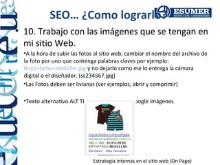 SEO… ¿Como lograrlo?
• 10. Trabajo con las imágenes que se tengan en
  mi sitio Web.
  •A la hora de subir las fotos al sitio web, cambiar el nombre del archivo de
  la foto por uno que contenga palabras claves por ejemplo:
  Ropa+bebe+medellin.jpg y no dejarlo como me lo entrega la cámara
  digital o el diseñador. (sc234567.jpg)
  •Las Fotos deben ser livianas (ver ejemplos, abrir y comprimir)

  •Texto alternativo ALT TEXT ver ejemplo en google imágenes




                              Estrategia internas en el sitio web (On Page)
 