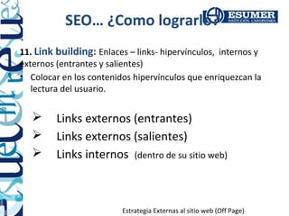 SEO… ¿Como lograrlo?
11. Link building: Enlaces – links- hipervínculos, internos y
externos (entrantes y salientes)
• Colocar en los contenidos hipervínculos que enriquezcan la
   lectura del usuario.


        Links externos (entrantes)
        Links externos (salientes)
        Links internos (dentro de su sitio web)



                         Estrategia Externas al sitio web (Off Page)
 