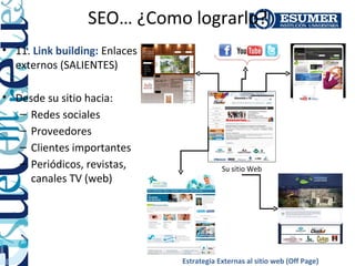 SEO… ¿Como lograrlo?
• 11. Link building: Enlaces
  externos (SALIENTES)

• Desde su sitio hacia:
   – Redes sociales
   – Proveedores
   – Clientes importantes
   – Periódicos, revistas,                 Su sitio Web
     canales TV (web)




                               Estrategia Externas al sitio web (Off Page)
 