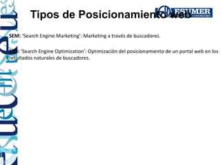 Tipos de Posicionamiento web
SEM: ‘Search Engine Marketing’: Marketing a través de buscadores.

SEO: ‘Search Engine Optimization’: Optimización del posicionamiento de un portal web en los
resultados naturales de buscadores.
 