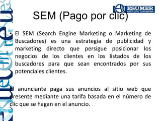 SEM (Pago por clic)
• El SEM (Search Engine Marketing o Marketing de
  Buscadores) es una estrategia de publicidad y
  marketing directo que persigue posicionar los
  negocios de los clientes en los listados de los
  buscadores para que sean encontrados por sus
  potenciales clientes.

El anunciante paga sus anuncios al sitio web que
presente mediante una tarifa basada en el número de
clic que se hagan en el anuncio.
 