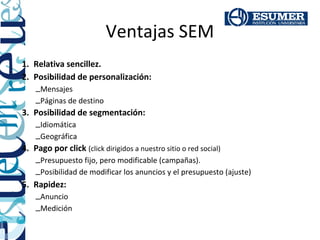 Ventajas SEM
1. Relativa sencillez.
2. Posibilidad de personalización:
    –Mensajes
    –Páginas de destino
3. Posibilidad de segmentación:
    –Idiomática
    –Geográfica
4. Pago por click (click dirigidos a nuestro sitio o red social)
    –Presupuesto fijo, pero modificable (campañas).
    –Posibilidad de modificar los anuncios y el presupuesto (ajuste)
5. Rapidez:
    –Anuncio
    –Medición
 