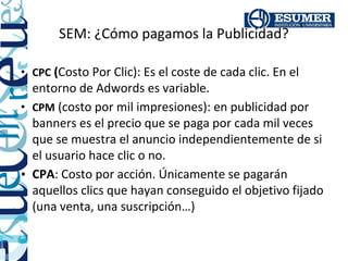 SEM: ¿Cómo pagamos la Publicidad?

• CPC (Costo Por Clic): Es el coste de cada clic. En el
  entorno de Adwords es variable.
• CPM (costo por mil impresiones): en publicidad por
  banners es el precio que se paga por cada mil veces
  que se muestra el anuncio independientemente de si
  el usuario hace clic o no.
• CPA: Costo por acción. Únicamente se pagarán
  aquellos clics que hayan conseguido el objetivo fijado
  (una venta, una suscripción…)
 