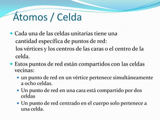 Átomos / Celda
 Cada una de las celdas unitarias tiene una
cantidad específica de puntos de red:
los vértices y los centros de las caras o el centro de la
celda.
 Estos puntos de red están compartidos con las celdas
vecinas:
 un punto de red en un vértice pertenece simultáneamente
a ocho celdas.
 Un punto de red en una cara está compartido por dos
celdas
 Un punto de red centrado en el cuerpo solo pertenece a
una celda.
 