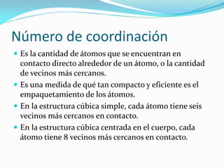 Número de coordinación
 Es la cantidad de átomos que se encuentran en
contacto directo alrededor de un átomo, o la cantidad
de vecinos más cercanos.
 Es una medida de qué tan compacto y eficiente es el
empaquetamiento de los átomos.
 En la estructura cúbica simple, cada átomo tiene seis
vecinos más cercanos en contacto.
 En la estructura cúbica centrada en el cuerpo, cada
átomo tiene 8 vecinos más cercanos en contacto.
 