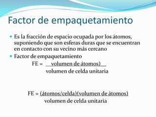 Factor de empaquetamiento
 Es la fracción de espacio ocupada por los átomos,
suponiendo que son esferas duras que se encuentran
en contacto con su vecino más cercano
 Factor de empaquetamiento
FE = __volumen de átomos)__
volumen de celda unitaria
FE = (átomos/celda)(volumen de átomos)
volumen de celda unitaria
 