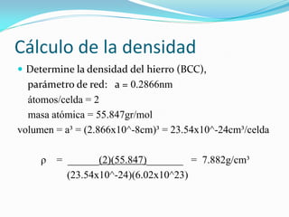 Cálculo de la densidad
 Determine la densidad del hierro (BCC),
parámetro de red: a = 0.2866nm
átomos/celda = 2
masa atómica = 55.847gr/mol
volumen = a³ = (2.866x10^-8cm)³ = 23.54x10^-24cm³/celda
ρ = ______(2)(55.847)_______ = 7.882g/cm³
(23.54x10^-24)(6.02x10^23)
 