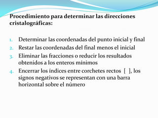 Procedimiento para determinar las direcciones
cristalográficas:
1. Determinar las coordenadas del punto inicial y final
2. Restar las coordenadas del final menos el inicial
3. Eliminar las fracciones o reducir los resultados
obtenidos a los enteros mínimos
4. Encerrar los índices entre corchetes rectos [ ], los
signos negativos se representan con una barra
horizontal sobre el número
 