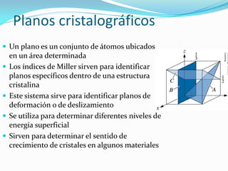 Planos cristalográficos
 Un plano es un conjunto de átomos ubicados
en un área determinada
 Los índices de Miller sirven para identificar
planos específicos dentro de una estructura
cristalina
 Este sistema sirve para identificar planos de
deformación o de deslizamiento
 Se utiliza para determinar diferentes niveles de
energía superficial
 Sirven para determinar el sentido de
crecimiento de cristales en algunos materiales
Publishing/Thomson
Learning
 