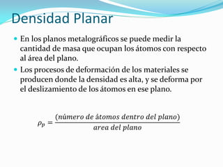 Densidad Planar
 En los planos metalográficos se puede medir la
cantidad de masa que ocupan los átomos con respecto
al área del plano.
 Los procesos de deformación de los materiales se
producen donde la densidad es alta, y se deforma por
el deslizamiento de los átomos en ese plano.
𝜌 𝑝 =
(𝑛ú𝑚𝑒𝑟𝑜 𝑑𝑒 á𝑡𝑜𝑚𝑜𝑠 𝑑𝑒𝑛𝑡𝑟𝑜 𝑑𝑒𝑙 𝑝𝑙𝑎𝑛𝑜)
𝑎𝑟𝑒𝑎 𝑑𝑒𝑙 𝑝𝑙𝑎𝑛𝑜
 
