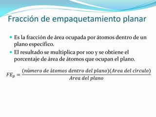 Fracción de empaquetamiento planar
 Es la fracción de área ocupada por átomos dentro de un
plano específico.
 El resultado se multiplica por 100 y se obtiene el
porcentaje de área de átomos que ocupan el plano.
𝐹𝐸 𝑝 =
(𝑛ú𝑚𝑒𝑟𝑜 𝑑𝑒 á𝑡𝑜𝑚𝑜𝑠 𝑑𝑒𝑛𝑡𝑟𝑜 𝑑𝑒𝑙 𝑝𝑙𝑎𝑛𝑜)(𝐴𝑟𝑒𝑎 𝑑𝑒𝑙 𝑐í𝑟𝑐𝑢𝑙𝑜)
𝐴𝑟𝑒𝑎 𝑑𝑒𝑙 𝑝𝑙𝑎𝑛𝑜
 