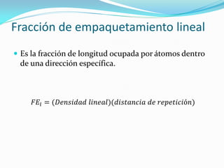 Fracción de empaquetamiento lineal
 Es la fracción de longitud ocupada por átomos dentro
de una dirección específica.
𝐹𝐸𝑙 = (𝐷𝑒𝑛𝑠𝑖𝑑𝑎𝑑 𝑙𝑖𝑛𝑒𝑎𝑙)(𝑑𝑖𝑠𝑡𝑎𝑛𝑐𝑖𝑎 𝑑𝑒 𝑟𝑒𝑝𝑒𝑡𝑖𝑐𝑖ó𝑛)
 