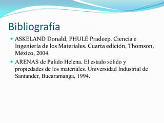 Bibliografía
 ASKELAND Donald, PHULÉ Pradeep. Ciencia e
Ingeniería de los Materiales. Cuarta edición, Thomson,
México, 2004.
 ARENAS de Pulido Helena. El estado sólido y
propiedades de los materiales. Universidad Industrial de
Santander, Bucaramanga, 1994.
 
