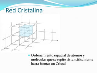 Red Cristalina
 Ordenamiento espacial de átomos y
moléculas que se repite sistemáticamente
hasta formar un Cristal
 