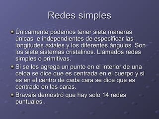 Redes simplesRedes simples
Únicamente podemos tener siete manerasÚnicamente podemos tener siete maneras
únicas e independientes de especificar lasúnicas e independientes de especificar las
longitudes axiales y los diferentes ángulos. Sonlongitudes axiales y los diferentes ángulos. Son
los siete sistemas cristalinos. Llamados redeslos siete sistemas cristalinos. Llamados redes
simples o primitivas.simples o primitivas.
Si se les agrega un punto en el interior de unaSi se les agrega un punto en el interior de una
celda se dice que es centrada en el cuerpo y sicelda se dice que es centrada en el cuerpo y si
es en el centro de cada cara se dice que eses en el centro de cada cara se dice que es
centrado en las caras.centrado en las caras.
Bravais demostró que hay solo 14 redesBravais demostró que hay solo 14 redes
puntuales .puntuales .
 