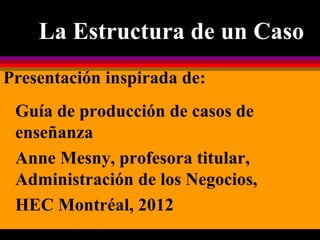 La Estructura de un Caso
Presentación inspirada de:
Guía de producción de casos de
enseñanza
Anne Mesny, profesora titular,
Administración de los Negocios,
HEC Montréal, 2012
 