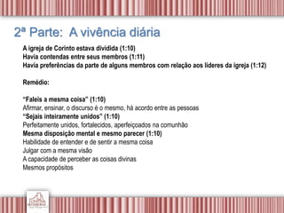 2ª Parte: A vivência diária
A igreja de Corinto estava dividida (1:10)
Havia contendas entre seus membros (1:11)
Havia preferências da parte de alguns membros com relação aos líderes da igreja (1:12)
Remédio:
“Faleis a mesma coisa” (1:10)
Afirmar, ensinar, o discurso é o mesmo, há acordo entre as pessoas
“Sejais inteiramente unidos” (1:10)
Perfeitamente unidos, fortalecidos, aperfeiçoados na comunhão
Mesma disposição mental e mesmo parecer (1:10)
Habilidade de entender e de sentir a mesma coisa
Julgar com a mesma visão
A capacidade de perceber as coisas divinas
Mesmos propósitos
 