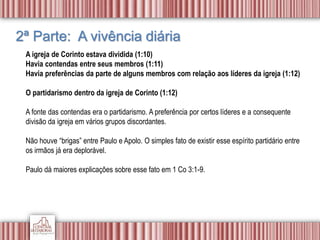 2ª Parte: A vivência diária
A igreja de Corinto estava dividida (1:10)
Havia contendas entre seus membros (1:11)
Havia preferências da parte de alguns membros com relação aos líderes da igreja (1:12)
O partidarismo dentro da igreja de Corinto (1:12)
A fonte das contendas era o partidarismo. A preferência por certos líderes e a consequente
divisão da igreja em vários grupos discordantes.
Não houve “brigas” entre Paulo e Apolo. O simples fato de existir esse espírito partidário entre
os irmãos já era deplorável.
Paulo dá maiores explicações sobre esse fato em 1 Co 3:1-9.
 