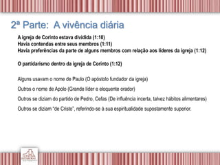 2ª Parte: A vivência diária
A igreja de Corinto estava dividida (1:10)
Havia contendas entre seus membros (1:11)
Havia preferências da parte de alguns membros com relação aos líderes da igreja (1:12)
O partidarismo dentro da igreja de Corinto (1:12)
Alguns usavam o nome de Paulo (O apóstolo fundador da igreja)
Outros o nome de Apolo (Grande líder e eloquente orador)
Outros se diziam do partido de Pedro, Cefas (De influência incerta, talvez hábitos alimentares)
Outros se diziam “de Cristo”, referindo-se à sua espiritualidade supostamente superior.
 