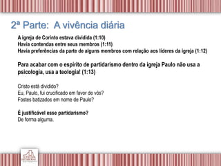 2ª Parte: A vivência diária
A igreja de Corinto estava dividida (1:10)
Havia contendas entre seus membros (1:11)
Havia preferências da parte de alguns membros com relação aos líderes da igreja (1:12)
Para acabar com o espírito de partidarismo dentro da igreja Paulo não usa a
psicologia, usa a teologia! (1:13)
Cristo está dividido?
Eu, Paulo, fui crucificado em favor de vós?
Fostes batizados em nome de Paulo?
É justificável esse partidarismo?
De forma alguma.
 