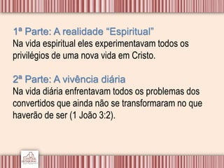 1ª Parte: A realidade “Espiritual”
Na vida espiritual eles experimentavam todos os
privilégios de uma nova vida em Cristo.
2ª Parte: A vivência diária
Na vida diária enfrentavam todos os problemas dos
convertidos que ainda não se transformaram no que
haverão de ser (1 João 3:2).
 