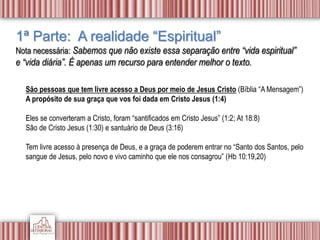 1ª Parte: A realidade “Espiritual”
Nota necessária: Sabemos que não existe essa separação entre “vida espiritual”
e “vida diária”. É apenas um recurso para entender melhor o texto.
São pessoas que tem livre acesso a Deus por meio de Jesus Cristo (Bíblia “A Mensagem”)
A propósito de sua graça que vos foi dada em Cristo Jesus (1:4)
Eles se converteram a Cristo, foram “santificados em Cristo Jesus” (1:2; At 18:8)
São de Cristo Jesus (1:30) e santuário de Deus (3:16)
Tem livre acesso à presença de Deus, e a graça de poderem entrar no “Santo dos Santos, pelo
sangue de Jesus, pelo novo e vivo caminho que ele nos consagrou” (Hb 10:19,20)
 