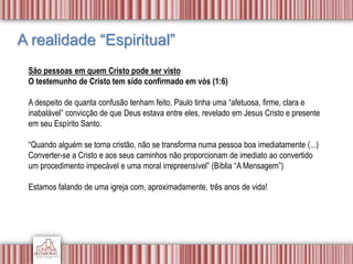 A realidade “Espiritual”
São pessoas em quem Cristo pode ser visto
O testemunho de Cristo tem sido confirmado em vós (1:6)
A despeito de quanta confusão tenham feito, Paulo tinha uma “afetuosa, firme, clara e
inabalável” convicção de que Deus estava entre eles, revelado em Jesus Cristo e presente
em seu Espírito Santo.
“Quando alguém se torna cristão, não se transforma numa pessoa boa imediatamente (...)
Converter-se a Cristo e aos seus caminhos não proporcionam de imediato ao convertido
um procedimento impecável e uma moral irrepreensível” (Bíblia “A Mensagem”)
Estamos falando de uma igreja com, aproximadamente, três anos de vida!
 
