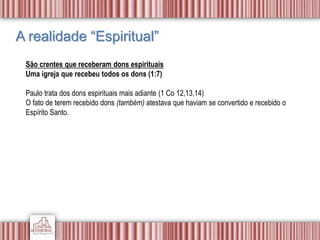 A realidade “Espiritual”
São crentes que receberam dons espirituais
Uma igreja que recebeu todos os dons (1:7)
Paulo trata dos dons espirituais mais adiante (1 Co 12,13,14)
O fato de terem recebido dons (também) atestava que haviam se convertido e recebido o
Espírito Santo.
 