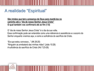 A realidade “Espiritual”
São irmãos que tem a presença de Deus para mantê-los no
caminho até o “dia de nosso Senhor Jesus Cristo”
O qual também vos confirmará até ao fim (1:8)
O “dia de nosso Senhor Jesus Cristo” é o dia da sua volta.
Essa confirmação pode ser entendida como uma referencia à assistência e o socorro do
Senhor enquanto vivemos aqui, e como a suficiência do sacrifício de Cristo.
“Eis que estou convosco...” (Mt 28:20)
“Ninguém as arrebatará das minhas mãos” (João 10:28)
A suficiência do sacrifício de Cristo (Hb 7:23-28)
 