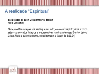 A realidade “Espiritual”
São pessoas de quem Deus jamais vai desistir
Fiel é Deus (1:9)
O mesmo Deus da paz vos santifique em tudo; e o vosso espírito, alma e corpo
sejam conservados íntegros e irrepreensíveis na vinda de nosso Senhor Jesus
Cristo.Fiel é o que vos chama, o qual também o fará (1 Ts 5:23,24)
 
